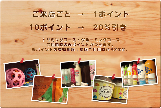 ご来店ごと→1ポイント　10ポイント→20％引き　トリミングコース・グルーミングコース ご利用時のみポイントがつきます。※ポイントの有効期限：初回ご利用時から2年間。